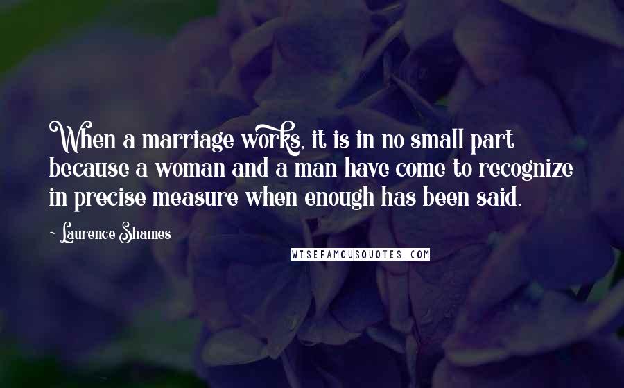 Laurence Shames Quotes: When a marriage works, it is in no small part because a woman and a man have come to recognize in precise measure when enough has been said.