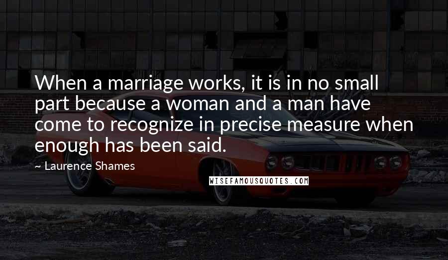 Laurence Shames Quotes: When a marriage works, it is in no small part because a woman and a man have come to recognize in precise measure when enough has been said.