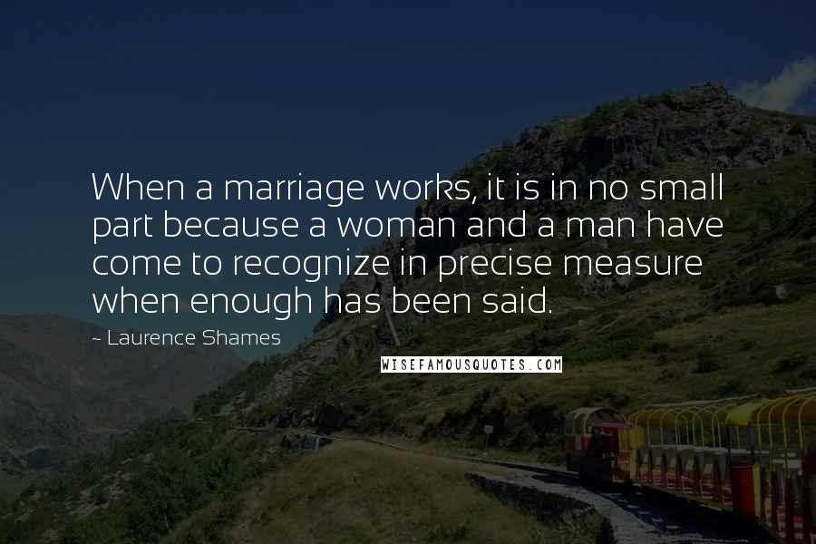 Laurence Shames Quotes: When a marriage works, it is in no small part because a woman and a man have come to recognize in precise measure when enough has been said.