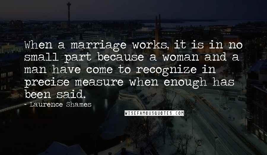 Laurence Shames Quotes: When a marriage works, it is in no small part because a woman and a man have come to recognize in precise measure when enough has been said.