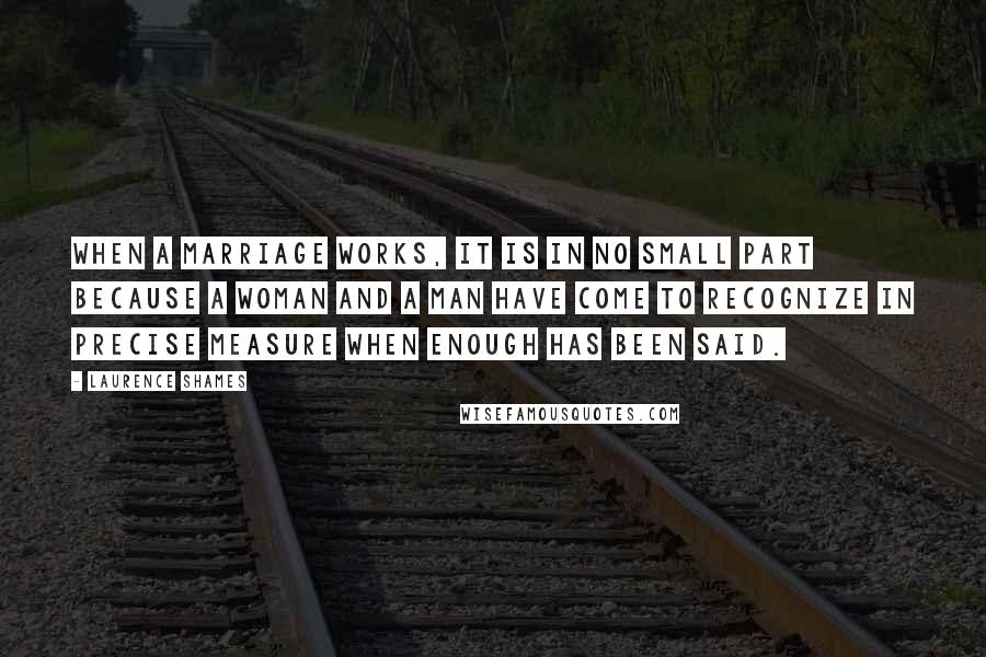 Laurence Shames Quotes: When a marriage works, it is in no small part because a woman and a man have come to recognize in precise measure when enough has been said.