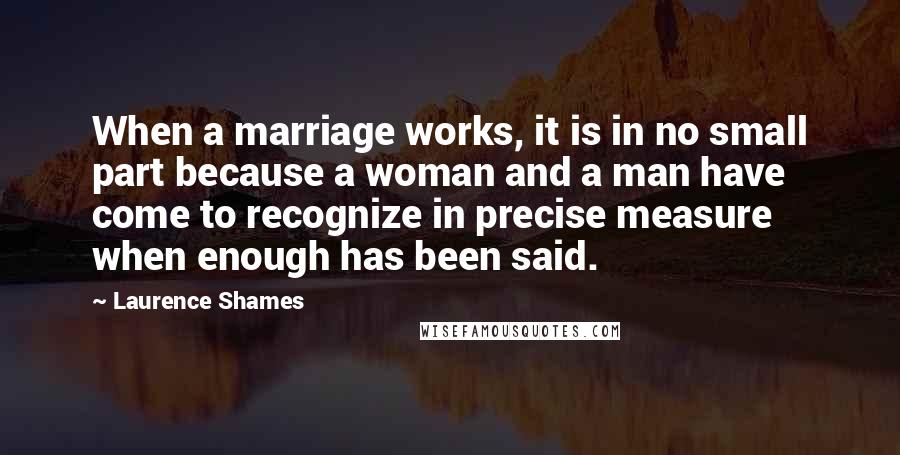 Laurence Shames Quotes: When a marriage works, it is in no small part because a woman and a man have come to recognize in precise measure when enough has been said.