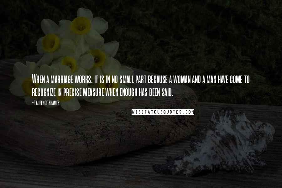 Laurence Shames Quotes: When a marriage works, it is in no small part because a woman and a man have come to recognize in precise measure when enough has been said.