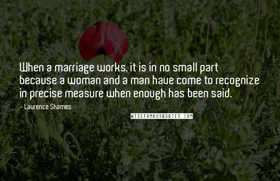 Laurence Shames Quotes: When a marriage works, it is in no small part because a woman and a man have come to recognize in precise measure when enough has been said.