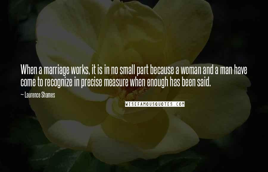 Laurence Shames Quotes: When a marriage works, it is in no small part because a woman and a man have come to recognize in precise measure when enough has been said.