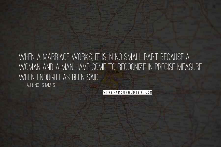 Laurence Shames Quotes: When a marriage works, it is in no small part because a woman and a man have come to recognize in precise measure when enough has been said.