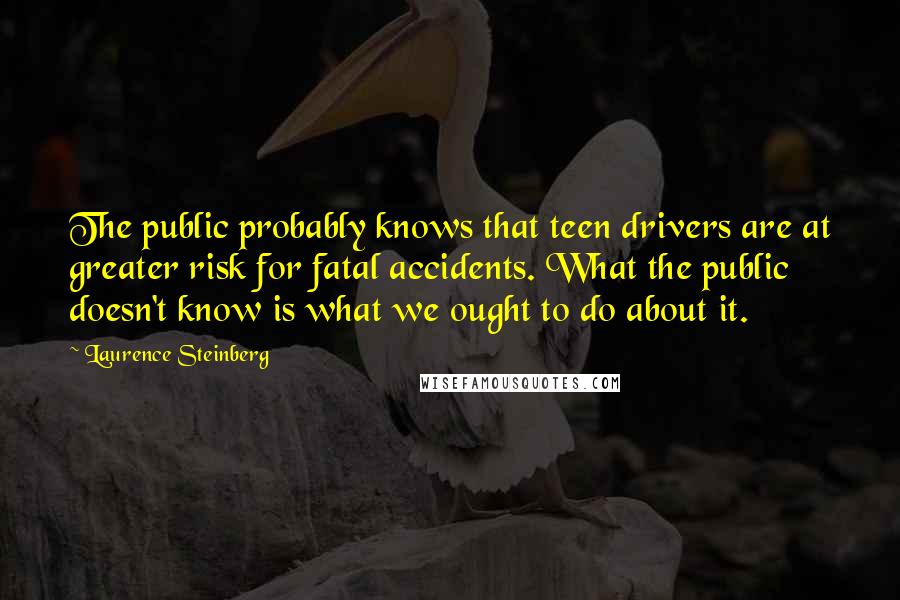 Laurence Steinberg Quotes: The public probably knows that teen drivers are at greater risk for fatal accidents. What the public doesn't know is what we ought to do about it.