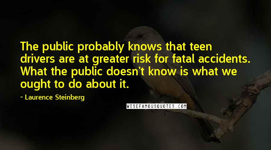 Laurence Steinberg Quotes: The public probably knows that teen drivers are at greater risk for fatal accidents. What the public doesn't know is what we ought to do about it.