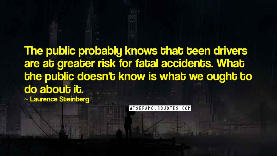 Laurence Steinberg Quotes: The public probably knows that teen drivers are at greater risk for fatal accidents. What the public doesn't know is what we ought to do about it.