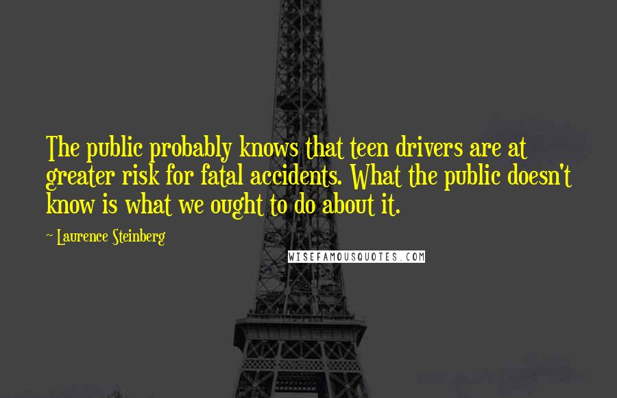 Laurence Steinberg Quotes: The public probably knows that teen drivers are at greater risk for fatal accidents. What the public doesn't know is what we ought to do about it.