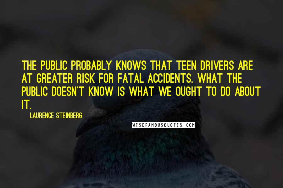 Laurence Steinberg Quotes: The public probably knows that teen drivers are at greater risk for fatal accidents. What the public doesn't know is what we ought to do about it.