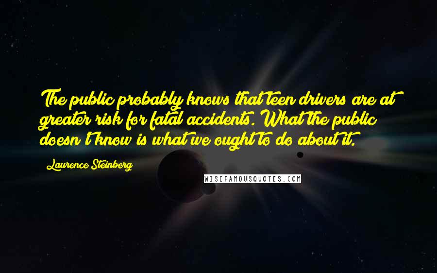 Laurence Steinberg Quotes: The public probably knows that teen drivers are at greater risk for fatal accidents. What the public doesn't know is what we ought to do about it.