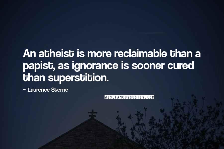 Laurence Sterne Quotes: An atheist is more reclaimable than a papist, as ignorance is sooner cured than superstition.