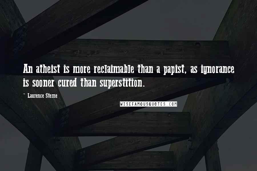 Laurence Sterne Quotes: An atheist is more reclaimable than a papist, as ignorance is sooner cured than superstition.