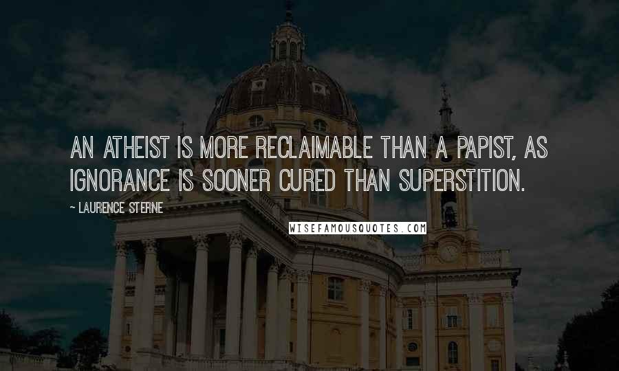 Laurence Sterne Quotes: An atheist is more reclaimable than a papist, as ignorance is sooner cured than superstition.