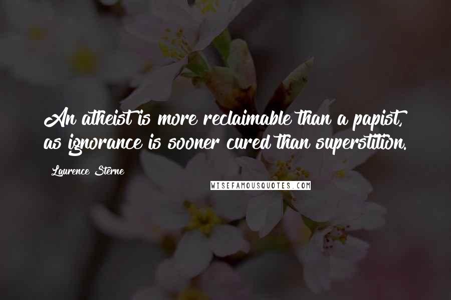 Laurence Sterne Quotes: An atheist is more reclaimable than a papist, as ignorance is sooner cured than superstition.