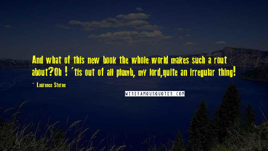 Laurence Sterne Quotes: And what of this new book the whole world makes such a rout about?Oh ! 'tis out of all plumb, my lord,quite an irregular thing!