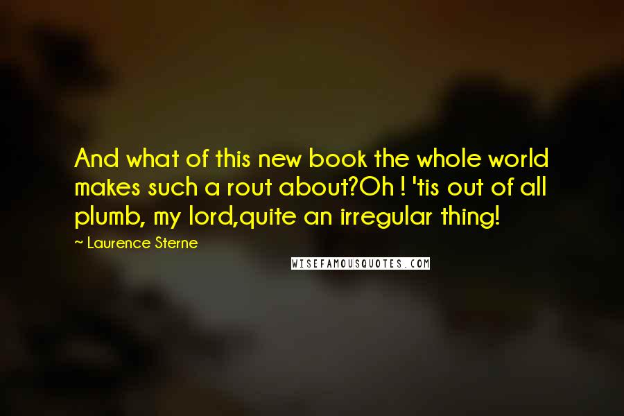 Laurence Sterne Quotes: And what of this new book the whole world makes such a rout about?Oh ! 'tis out of all plumb, my lord,quite an irregular thing!