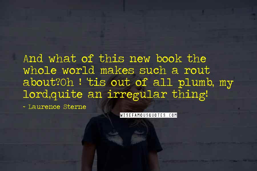 Laurence Sterne Quotes: And what of this new book the whole world makes such a rout about?Oh ! 'tis out of all plumb, my lord,quite an irregular thing!