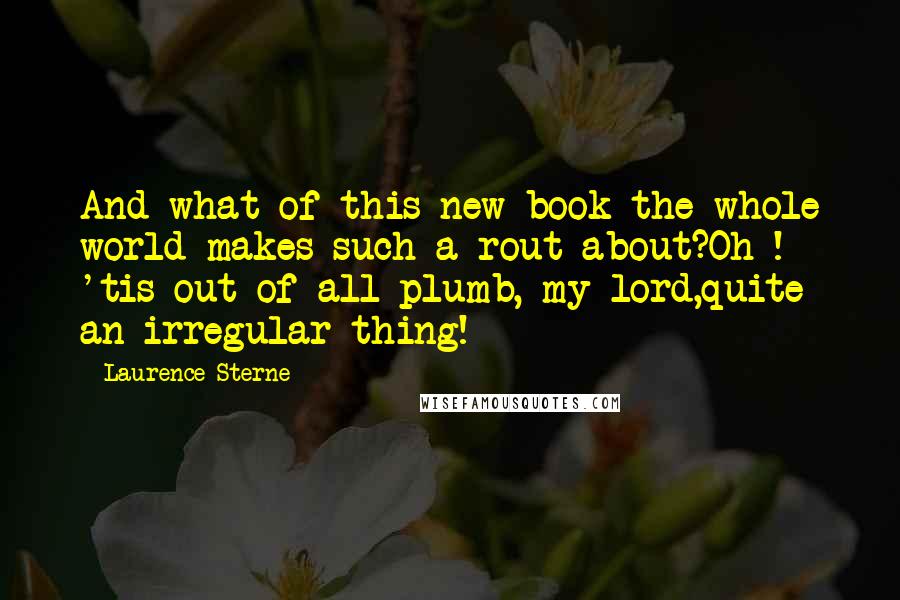 Laurence Sterne Quotes: And what of this new book the whole world makes such a rout about?Oh ! 'tis out of all plumb, my lord,quite an irregular thing!