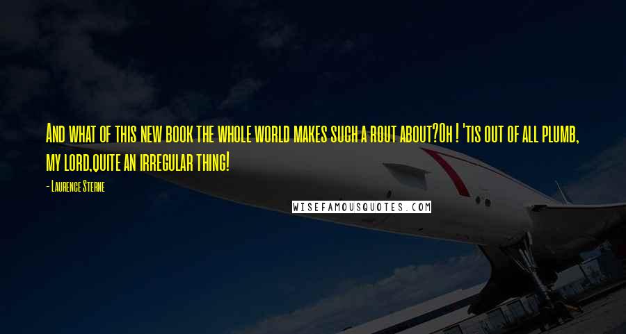 Laurence Sterne Quotes: And what of this new book the whole world makes such a rout about?Oh ! 'tis out of all plumb, my lord,quite an irregular thing!