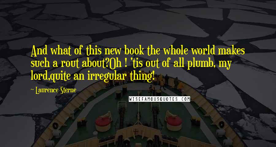 Laurence Sterne Quotes: And what of this new book the whole world makes such a rout about?Oh ! 'tis out of all plumb, my lord,quite an irregular thing!