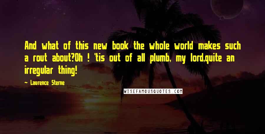 Laurence Sterne Quotes: And what of this new book the whole world makes such a rout about?Oh ! 'tis out of all plumb, my lord,quite an irregular thing!