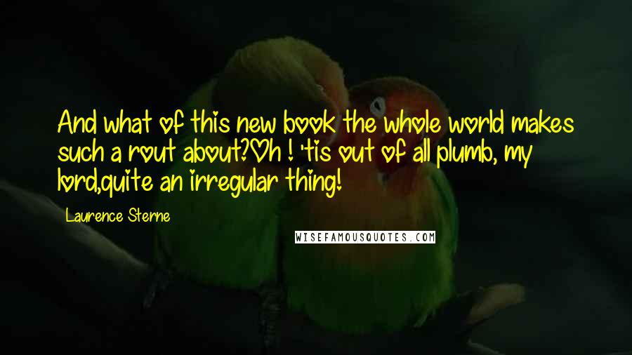 Laurence Sterne Quotes: And what of this new book the whole world makes such a rout about?Oh ! 'tis out of all plumb, my lord,quite an irregular thing!