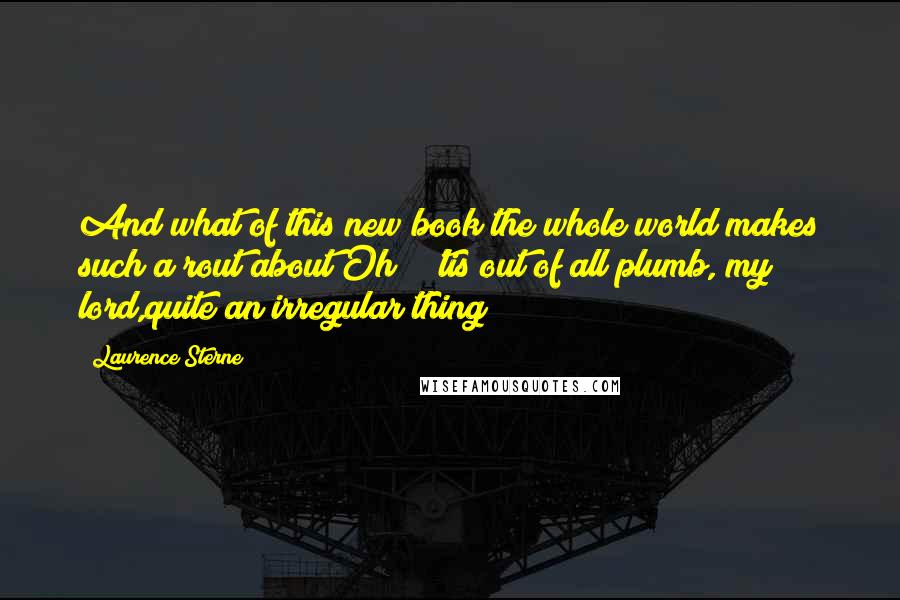 Laurence Sterne Quotes: And what of this new book the whole world makes such a rout about?Oh ! 'tis out of all plumb, my lord,quite an irregular thing!