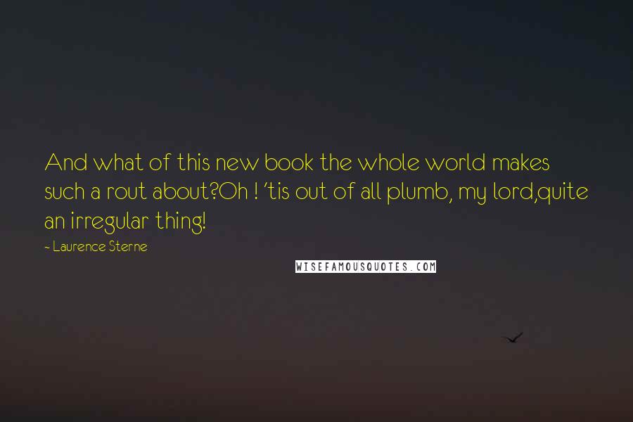 Laurence Sterne Quotes: And what of this new book the whole world makes such a rout about?Oh ! 'tis out of all plumb, my lord,quite an irregular thing!