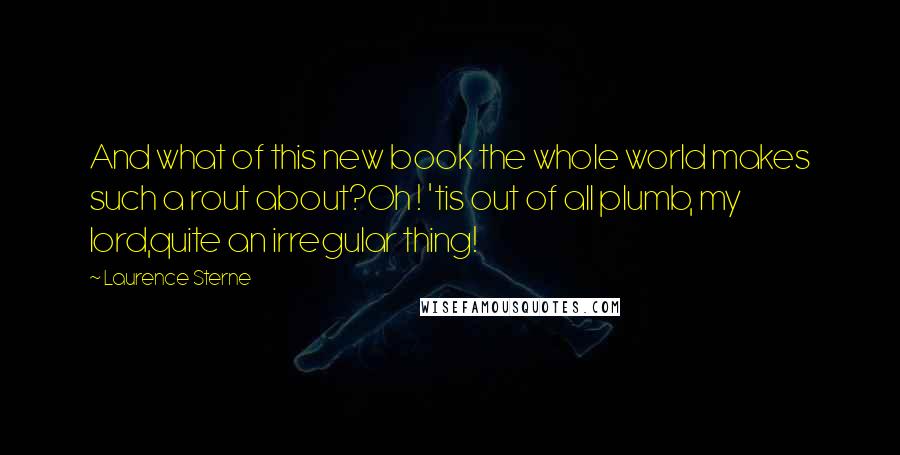 Laurence Sterne Quotes: And what of this new book the whole world makes such a rout about?Oh ! 'tis out of all plumb, my lord,quite an irregular thing!