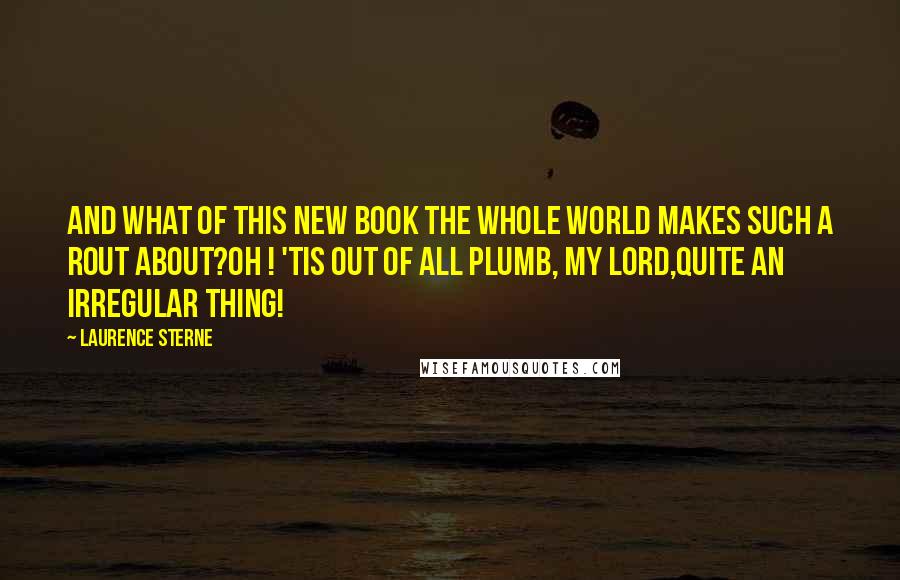 Laurence Sterne Quotes: And what of this new book the whole world makes such a rout about?Oh ! 'tis out of all plumb, my lord,quite an irregular thing!