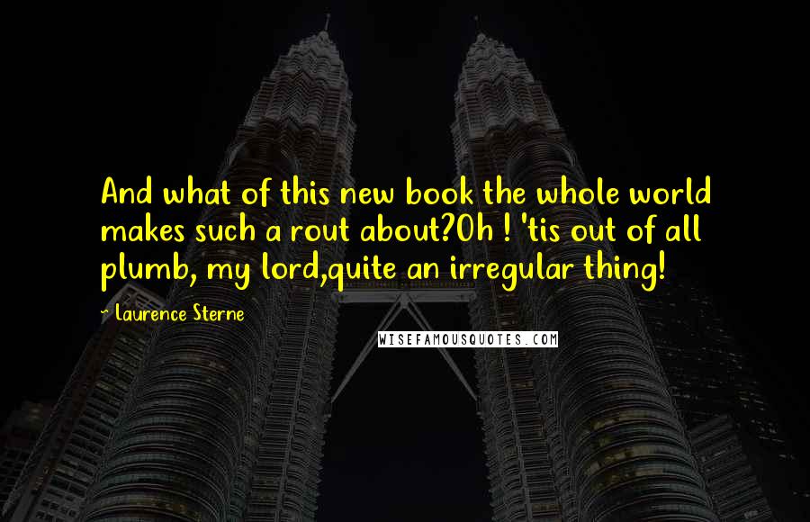 Laurence Sterne Quotes: And what of this new book the whole world makes such a rout about?Oh ! 'tis out of all plumb, my lord,quite an irregular thing!