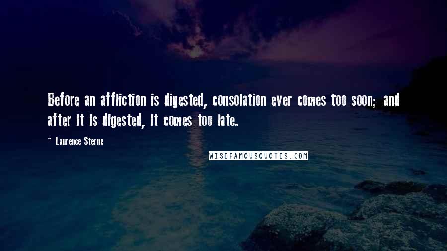 Laurence Sterne Quotes: Before an affliction is digested, consolation ever comes too soon; and after it is digested, it comes too late.