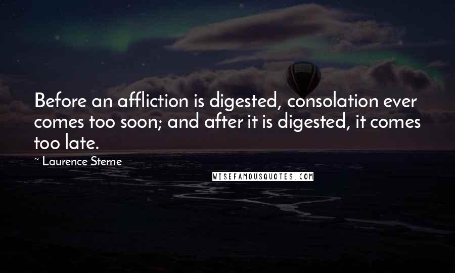 Laurence Sterne Quotes: Before an affliction is digested, consolation ever comes too soon; and after it is digested, it comes too late.