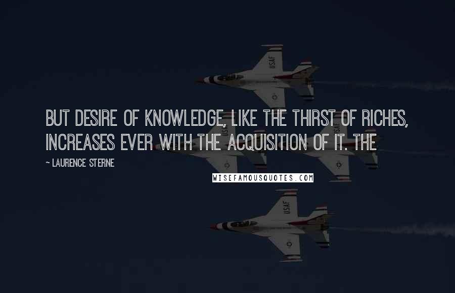 Laurence Sterne Quotes: But desire of knowledge, like the thirst of riches, increases ever with the acquisition of it. The