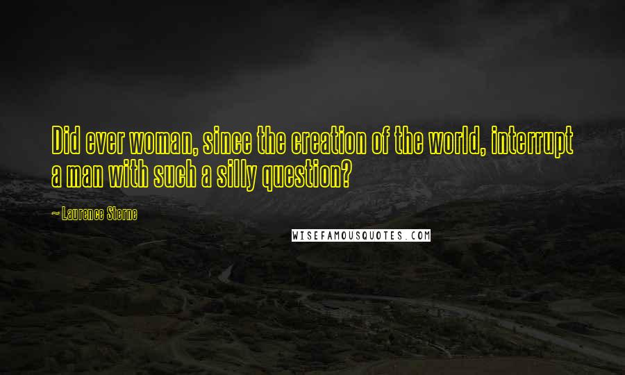 Laurence Sterne Quotes: Did ever woman, since the creation of the world, interrupt a man with such a silly question?