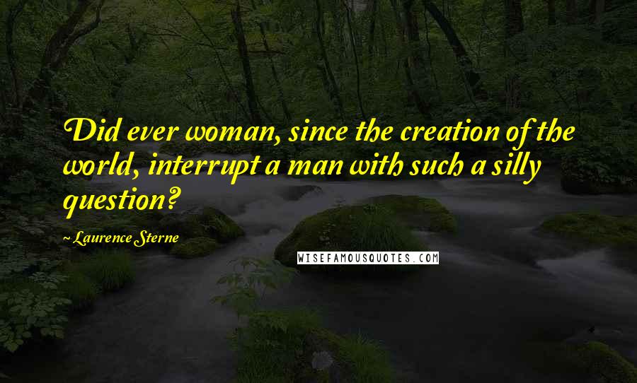 Laurence Sterne Quotes: Did ever woman, since the creation of the world, interrupt a man with such a silly question?