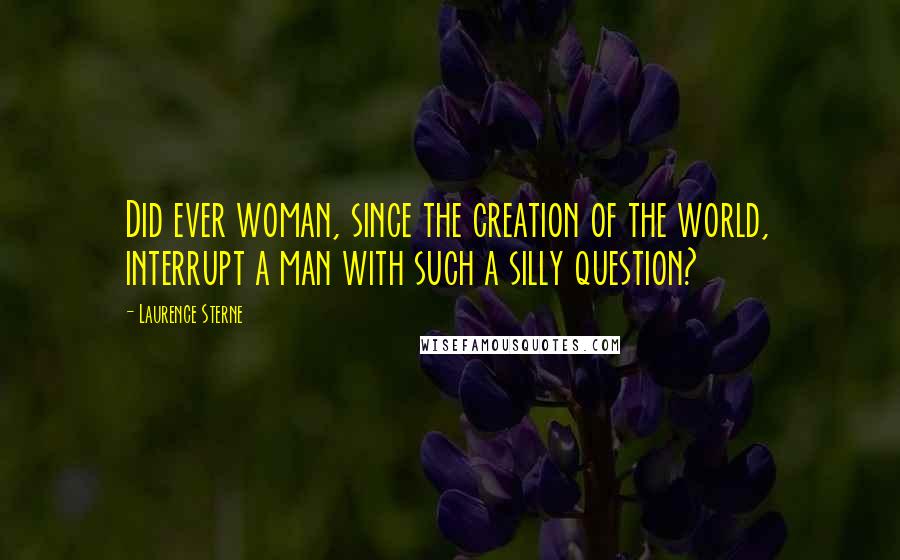 Laurence Sterne Quotes: Did ever woman, since the creation of the world, interrupt a man with such a silly question?