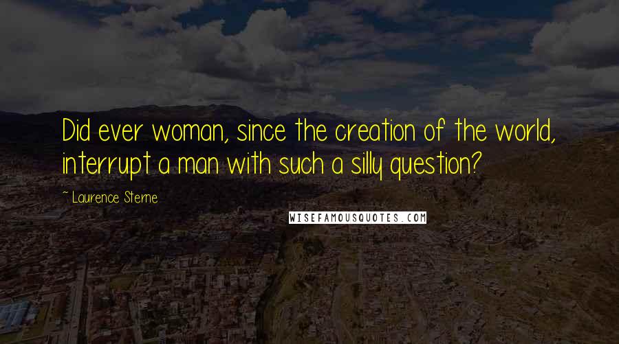 Laurence Sterne Quotes: Did ever woman, since the creation of the world, interrupt a man with such a silly question?