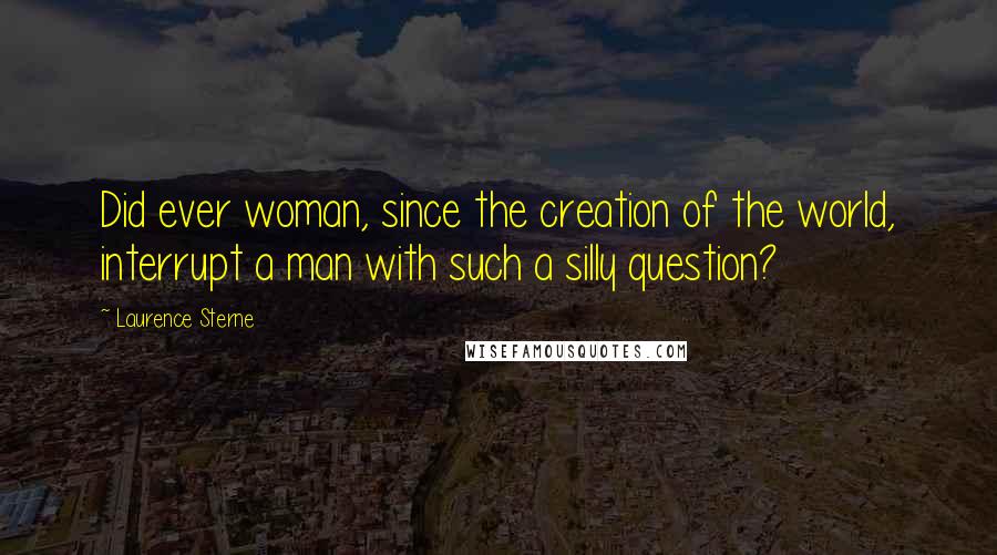 Laurence Sterne Quotes: Did ever woman, since the creation of the world, interrupt a man with such a silly question?