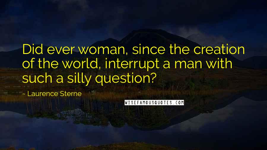 Laurence Sterne Quotes: Did ever woman, since the creation of the world, interrupt a man with such a silly question?