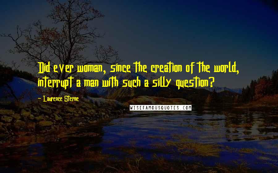 Laurence Sterne Quotes: Did ever woman, since the creation of the world, interrupt a man with such a silly question?