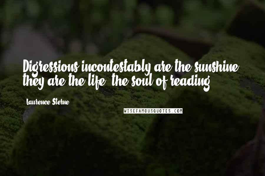 Laurence Sterne Quotes: Digressions incontestably are the sunshine; they are the life, the soul of reading.