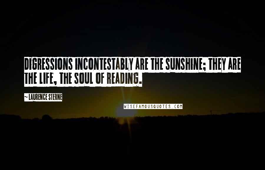 Laurence Sterne Quotes: Digressions incontestably are the sunshine; they are the life, the soul of reading.