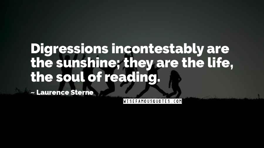 Laurence Sterne Quotes: Digressions incontestably are the sunshine; they are the life, the soul of reading.