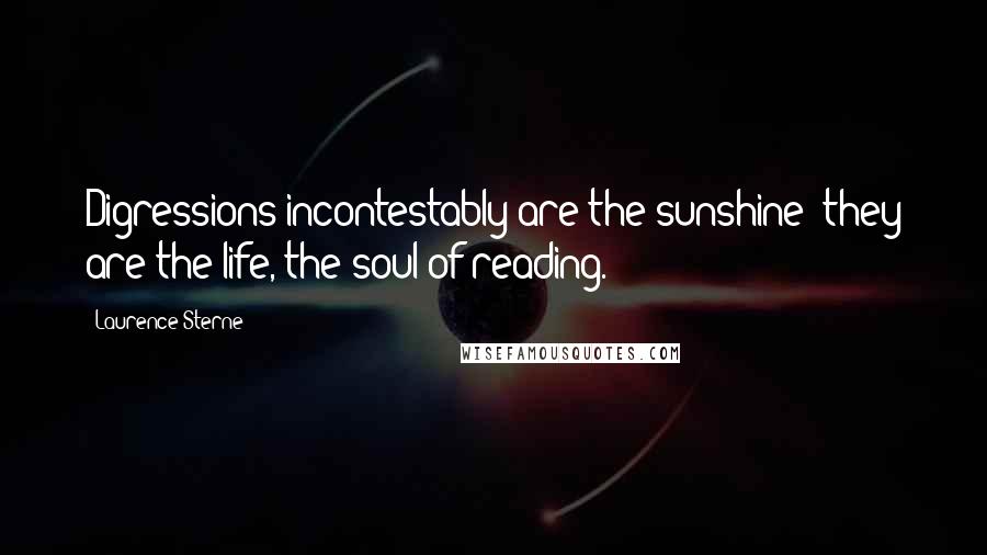 Laurence Sterne Quotes: Digressions incontestably are the sunshine; they are the life, the soul of reading.