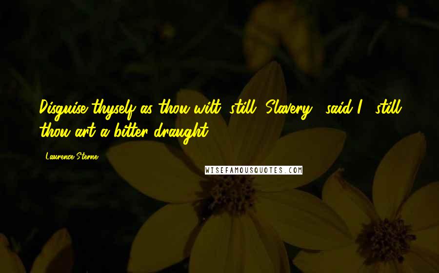 Laurence Sterne Quotes: Disguise thyself as thou wilt, still, Slavery," said I, "still thou art a bitter draught.