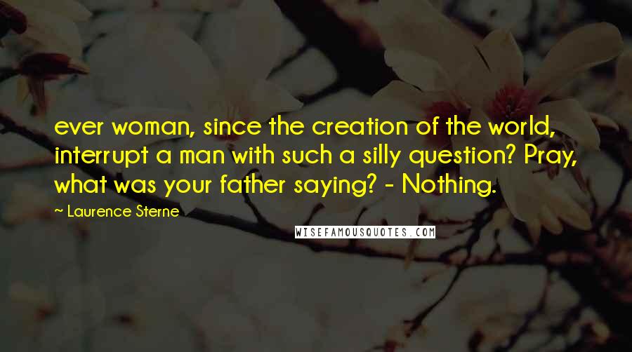 Laurence Sterne Quotes: ever woman, since the creation of the world, interrupt a man with such a silly question? Pray, what was your father saying? - Nothing.