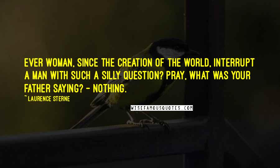 Laurence Sterne Quotes: ever woman, since the creation of the world, interrupt a man with such a silly question? Pray, what was your father saying? - Nothing.